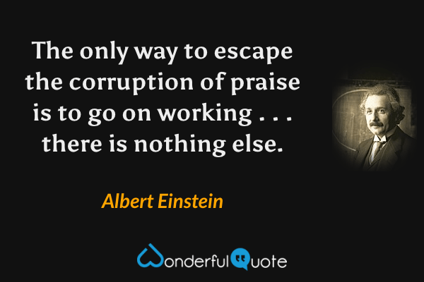 The only way to escape the corruption of praise is to go on working . . . there is nothing else. - Albert Einstein quote.