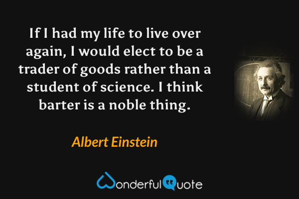 If I had my life to live over again, I would elect to be a trader of goods rather than a student of science. I think barter is a noble thing. - Albert Einstein quote.