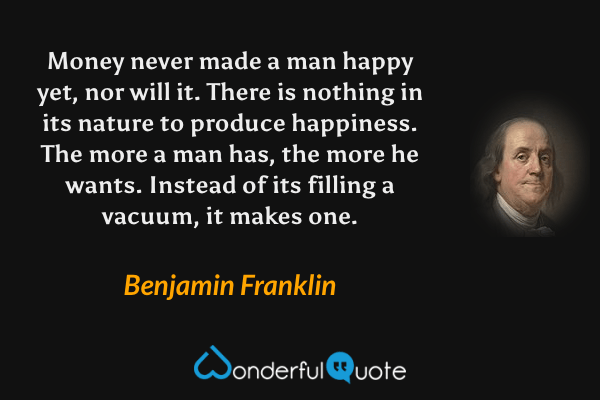 Money never made a man happy yet, nor will it. There is nothing in its nature to produce happiness. The more a man has, the more he wants. Instead of its filling a vacuum, it makes one. - Benjamin Franklin quote.