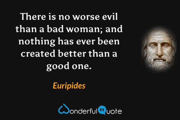 There is no worse evil than a bad woman; and nothing has ever been created better than a good one. - Euripides quote.