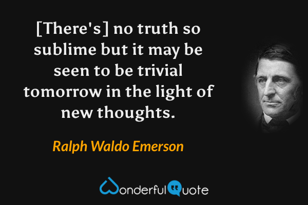[There's] no truth so sublime but it may be seen to be trivial tomorrow in the light of new thoughts. - Ralph Waldo Emerson quote.