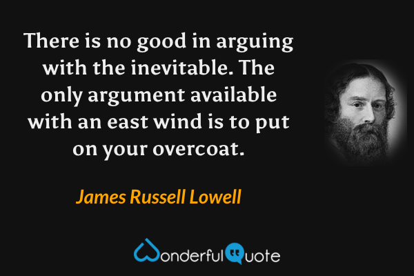 There is no good in arguing with the inevitable. The only argument available with an east wind is to put on your overcoat. - James Russell Lowell quote.