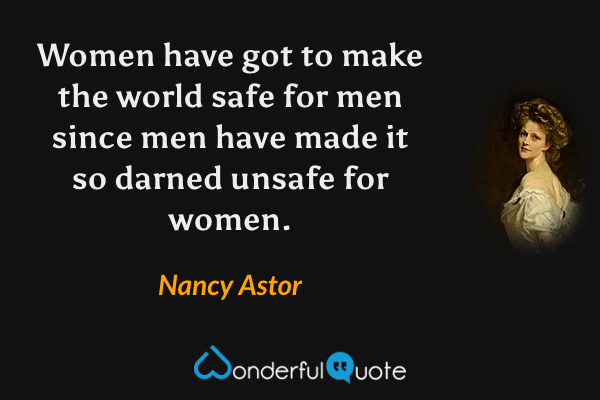 Women have got to make the world safe for men since men have made it so darned unsafe for women. - Nancy Astor quote.