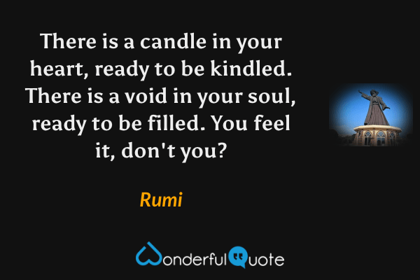 There is a candle in your heart, ready to be kindled. There is a void in your soul, ready to be filled. You feel it, don't you? - Rumi quote.