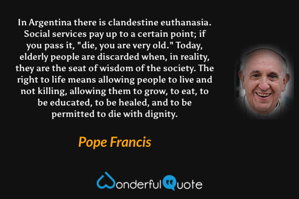 In Argentina there is clandestine euthanasia. Social services pay up to a certain point; if you pass it, "die, you are very old." Today, elderly people are discarded when, in reality, they are the seat of wisdom of the society. The right to life means allowing people to live and not killing, allowing them to grow, to eat, to be educated, to be healed, and to be permitted to die with dignity. - Pope Francis quote.