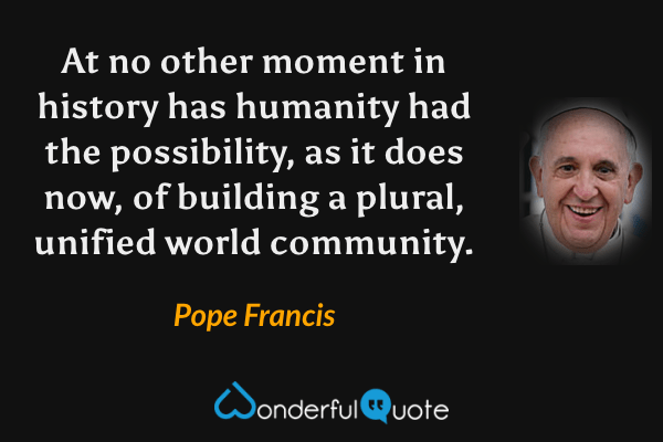At no other moment in history has humanity had the possibility, as it does now, of building a plural, unified world community. - Pope Francis quote.