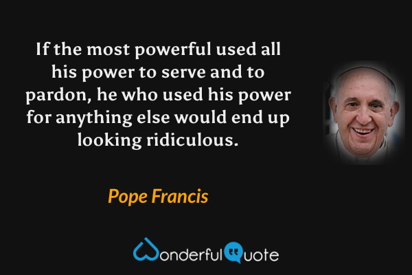 If the most powerful used all his power to serve and to pardon, he who used his power for anything else would end up looking ridiculous. - Pope Francis quote.