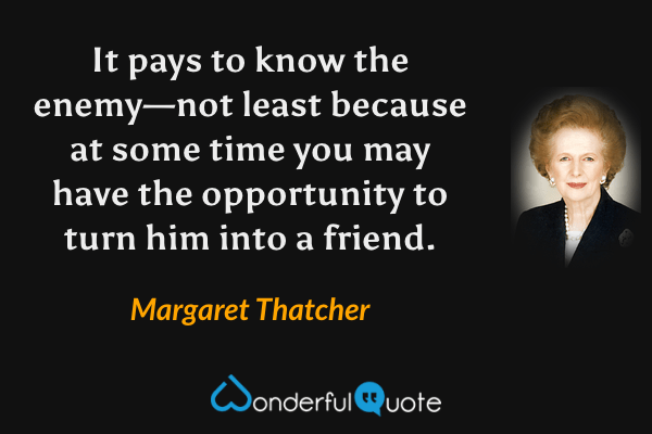 It pays to know the enemy—not least because at some time you may have the opportunity to turn him into a friend. - Margaret Thatcher quote.