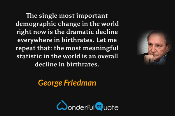The single most important demographic change in the world right now is the dramatic decline everywhere in birthrates. Let me repeat that: the most meaningful statistic in the world is an overall decline in birthrates. - George Friedman quote.
