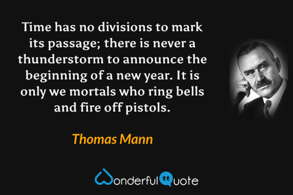 Time has no divisions to mark its passage; there is never a thunderstorm to announce the beginning of a new year. It is only we mortals who ring bells and fire off pistols. - Thomas Mann quote.