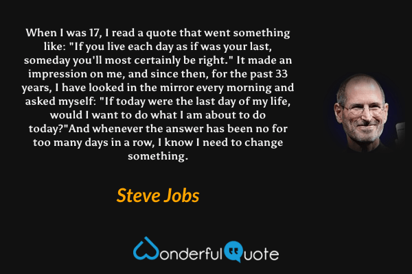 When I was 17, I read a quote that went something like: "If you live each day as if was your last, someday you'll most certainly be right." It made an impression on me, and since then, for the past 33 years, I have looked in the mirror every morning and asked myself: "If today were the last day of my life, would I want to do what I am about to do today?"And whenever the answer has been no for too many days in a row, I know I need to change something. - Steve Jobs quote.