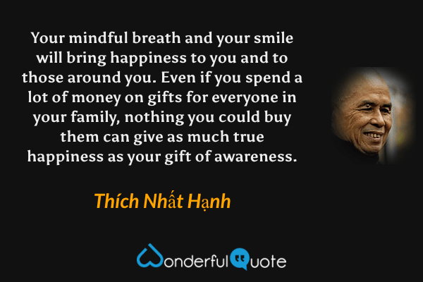 Your mindful breath and your smile will bring happiness to you and to those around you. Even if you spend a lot of money on gifts for everyone in your family, nothing you could buy them can give as much true happiness as your gift of awareness. - Thích Nhất Hạnh quote.