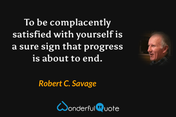 To be complacently satisfied with yourself is a sure sign that progress is about to end. - Robert C. Savage quote.