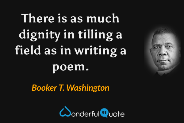 There is as much dignity in tilling a field as in writing a poem. - Booker T. Washington quote.