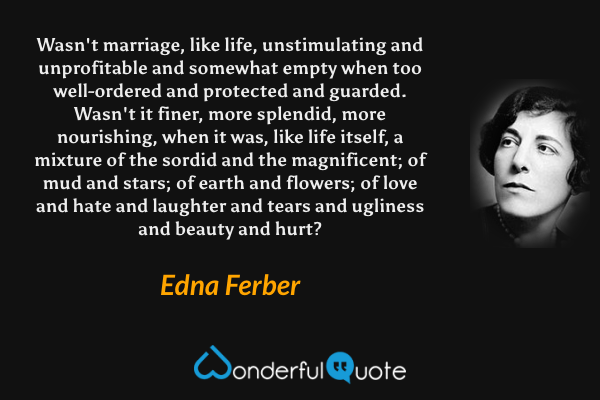 Wasn't marriage, like life, unstimulating and unprofitable and somewhat empty when too well-ordered and protected and guarded. Wasn't it finer, more splendid, more nourishing, when it was, like life itself, a mixture of the sordid and the magnificent; of mud and stars; of earth and flowers; of love and hate and laughter and tears and ugliness and beauty and hurt? - Edna Ferber quote.