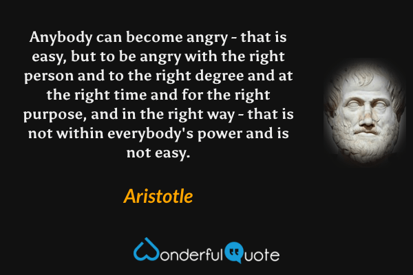 Anybody can become angry - that is easy, but to be angry with the right person and to the right degree and at the right time and for the right purpose, and in the right way - that is not within everybody's power and is not easy. - Aristotle quote.