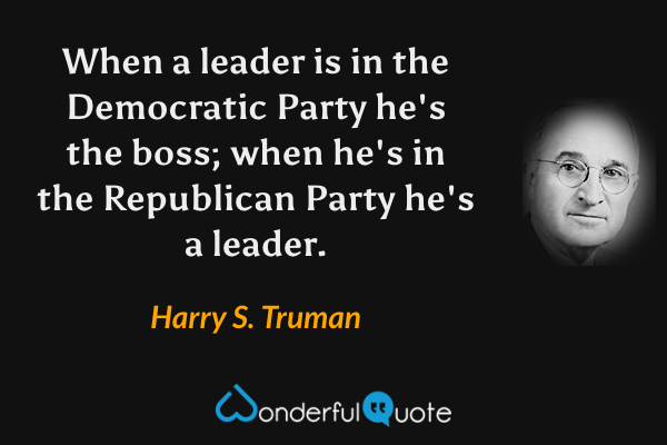 When a leader is in the Democratic Party he's the boss; when he's in the Republican Party he's a leader. - Harry S. Truman quote.