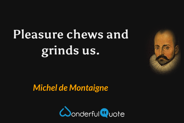 Pleasure chews and grinds us. - Michel de Montaigne quote.