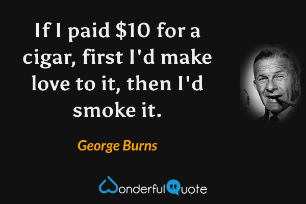 If I paid $10 for a cigar, first I'd make love to it, then I'd smoke it. - George Burns quote.