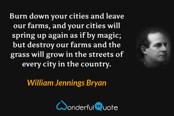Burn down your cities and leave our farms, and your cities will spring up again as if by magic; but destroy our farms and the grass will grow in the streets of every city in the country. - William Jennings Bryan quote.