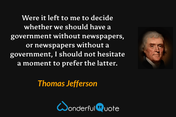 Were it left to me to decide whether we should have a government without newspapers, or newspapers without a government, I should not hesitate a moment to prefer the latter. - Thomas Jefferson quote.