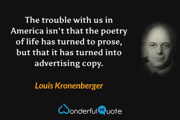 The trouble with us in America isn't that the poetry of life has turned to prose, but that it has turned into advertising copy. - Louis Kronenberger quote.