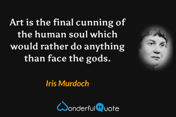 Art is the final cunning of the human soul which would rather do anything than face the gods. - Iris Murdoch quote.