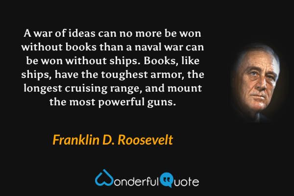 A war of ideas can no more be won without books than a naval war can be won without ships. Books, like ships, have the toughest armor, the longest cruising range, and mount the most powerful guns. - Franklin D. Roosevelt quote.