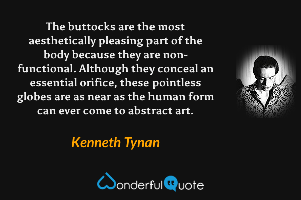 The buttocks are the most aesthetically pleasing part of the body because they are non-functional.  Although they conceal an essential orifice, these pointless globes are as near as the human form can ever come to abstract art. - Kenneth Tynan quote.