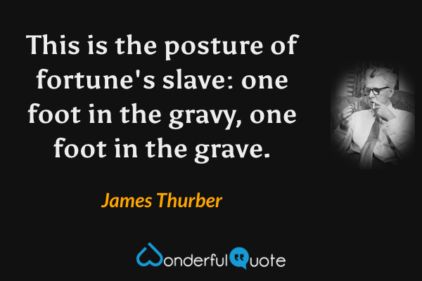 This is the posture of fortune's slave: one foot in the gravy, one foot in the grave. - James Thurber quote.