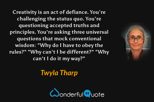 Creativity is an act of defiance. You're challenging the status quo. You're questioning accepted truths and principles. You're asking three universal questions that mock conventional wisdom: "Why do I have to obey the rules?" "Why can't I be different?" "Why can't I do it my way?" - Twyla Tharp quote.