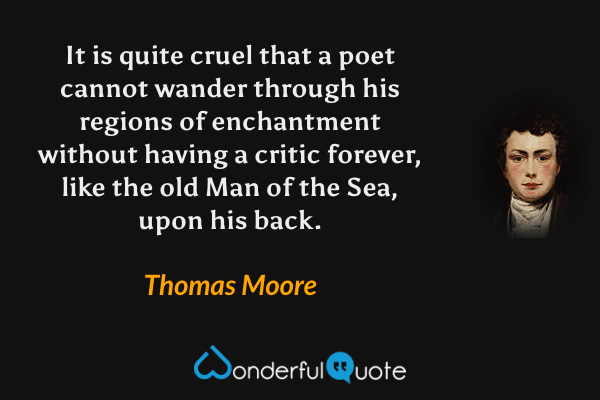 It is quite cruel that a poet cannot wander through his regions of enchantment without having a critic forever, like the old Man of the Sea, upon his back. - Thomas Moore quote.