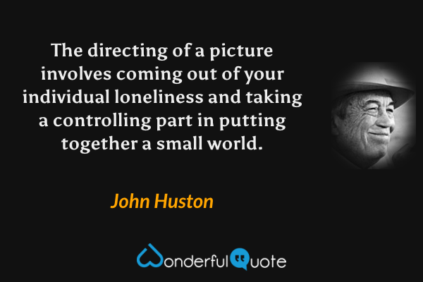The directing of a picture involves coming out of your individual loneliness and taking a controlling part in putting together a small world. - John Huston quote.