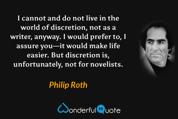 I cannot and do not live in the world of discretion, not as a writer, anyway.  I would prefer to, I assure you—it would make life easier.  But discretion is, unfortunately, not for novelists. - Philip Roth quote.
