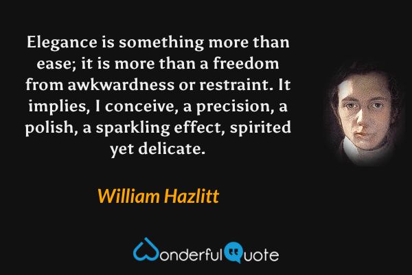 Elegance is something more than ease; it is more than a freedom from awkwardness or restraint. It implies, I conceive, a precision, a polish, a sparkling effect, spirited yet delicate. - William Hazlitt quote.