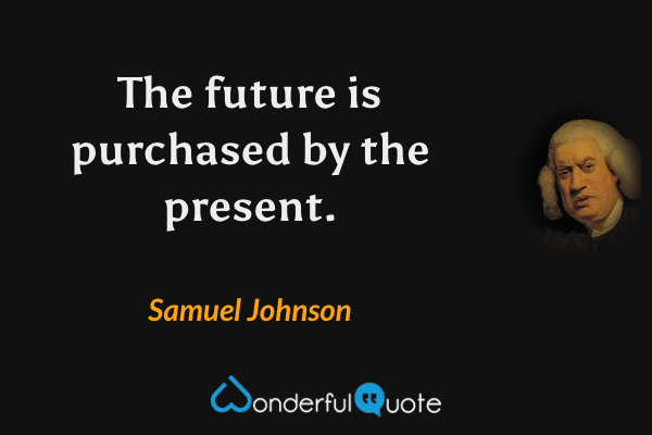 The future is purchased by the present. - Samuel Johnson quote.