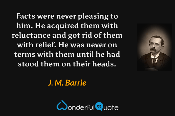 Facts were never pleasing to him.  He acquired them with reluctance and got rid of them with relief.  He was never on terms with them until he had stood them on their heads. - J. M. Barrie quote.
