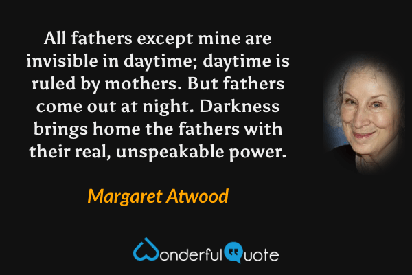 All fathers except mine are invisible in daytime; daytime is ruled by mothers.  But fathers come out at night.  Darkness brings home the fathers with their real, unspeakable power. - Margaret Atwood quote.