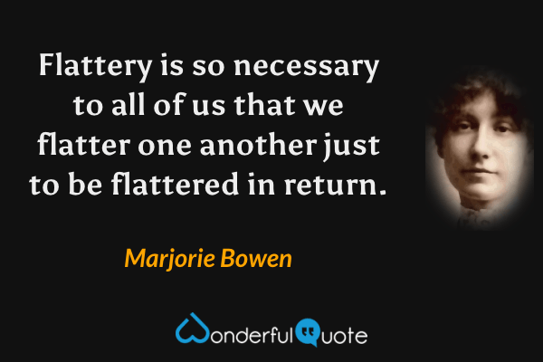 Flattery is so necessary to all of us that we flatter one another just to be flattered in return. - Marjorie Bowen quote.