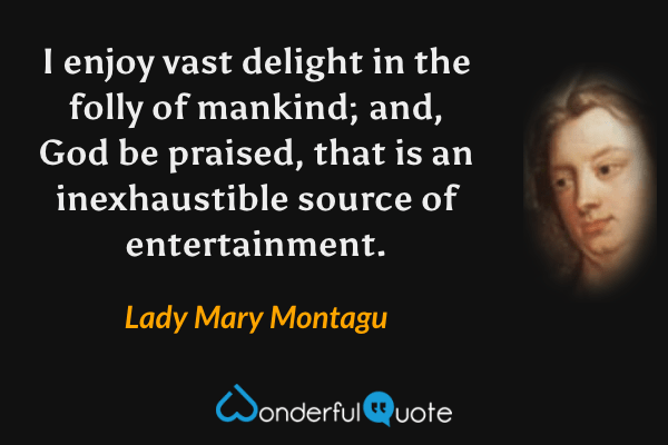 I enjoy vast delight in the folly of mankind; and, God be praised, that is an inexhaustible source of entertainment. - Lady Mary Montagu quote.