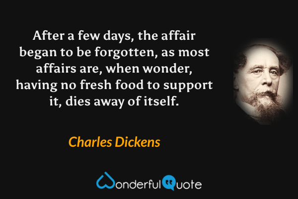 After a few days, the affair began to be forgotten, as most affairs are, when wonder, having no fresh food to support it, dies away of itself. - Charles Dickens quote.