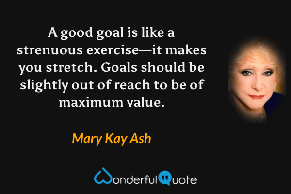 A good goal is like a strenuous exercise—it makes you stretch.  Goals should be slightly out of reach to be of maximum value. - Mary Kay Ash quote.