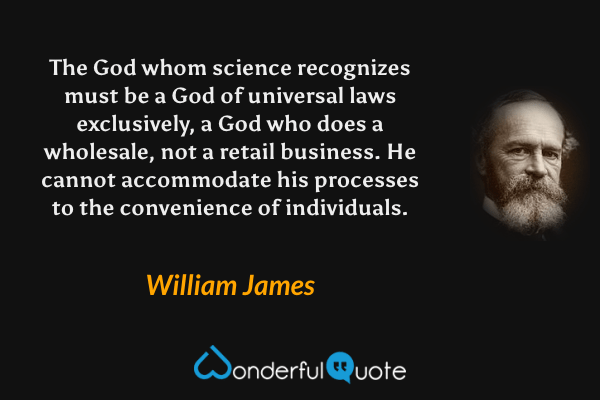 The God whom science recognizes must be a God of universal laws exclusively, a God who does a wholesale, not a retail business. He cannot accommodate his processes to the convenience of individuals. - William James quote.