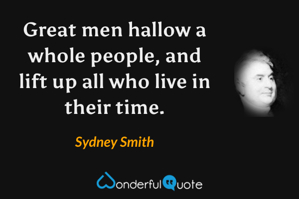 Great men hallow a whole people, and lift up all who live in their time. - Sydney Smith quote.