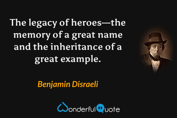 The legacy of heroes—the memory of a great name and the inheritance of a great example. - Benjamin Disraeli quote.