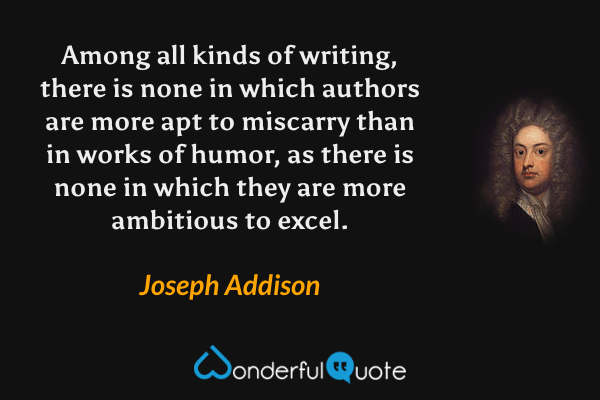 Among all kinds of writing, there is none in which authors are more apt to miscarry than in works of humor, as there is none in which they are more ambitious to excel. - Joseph Addison quote.