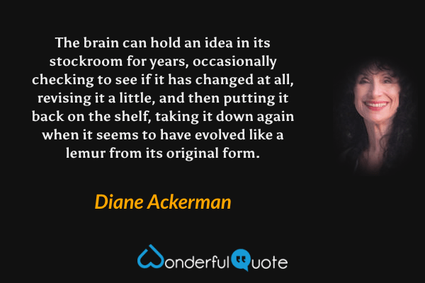 The brain can hold an idea in its stockroom for years, occasionally checking to see if it has changed at all, revising it a little, and then putting it back on the shelf, taking it down again when it seems to have evolved like a lemur from its original form. - Diane Ackerman quote.