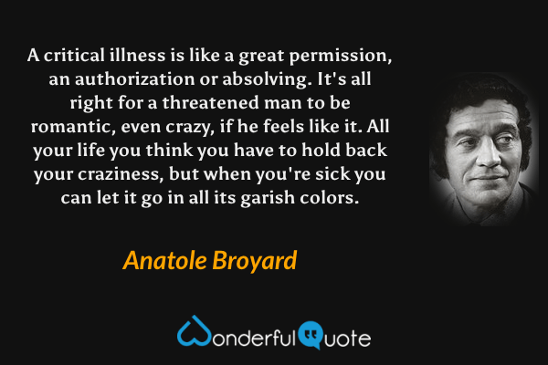A critical illness is like a great permission, an authorization or absolving. It's all right for a threatened man to be romantic, even crazy, if he feels like it. All your life you think you have to hold back your craziness, but when you're sick you can let it go in all its garish colors. - Anatole Broyard quote.
