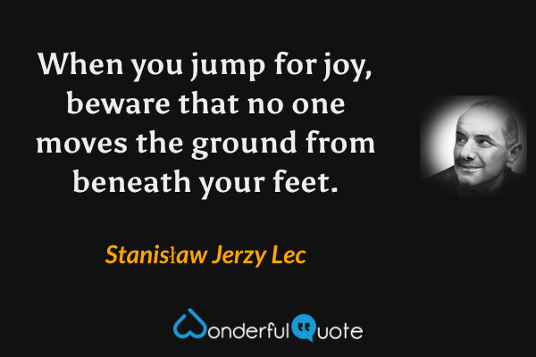 When you jump for joy, beware that no one moves the ground from beneath your feet. - Stanisław Jerzy Lec quote.