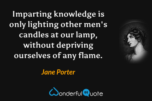 Imparting knowledge is only lighting other men's candles at our lamp, without depriving ourselves of any flame. - Jane Porter quote.